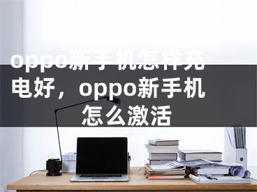 oppo新手机怎样充电好，oppo新手机怎么激活 