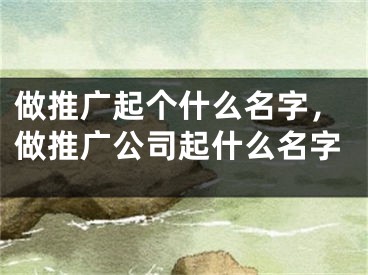 做推广起个什么名字，做推广公司起什么名字