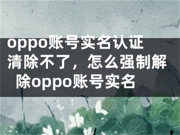 oppo账号实名认证清除不了，怎么强制解除oppo账号实名