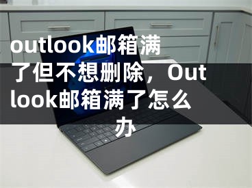 outlook邮箱满了但不想删除，Outlook邮箱满了怎么办