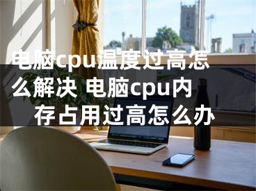 电脑cpu温度过高怎么解决 电脑cpu内存占用过高怎么办