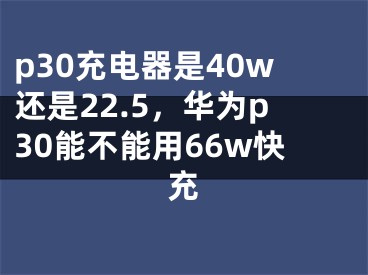 p30充电器是40w还是22.5，华为p30能不能用66w快充