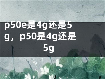 p50e是4g还是5g，p50是4g还是5g