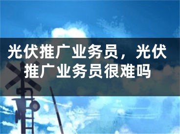光伏推广业务员，光伏推广业务员很难吗