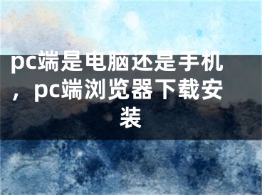 pc端是电脑还是手机，pc端浏览器下载安装