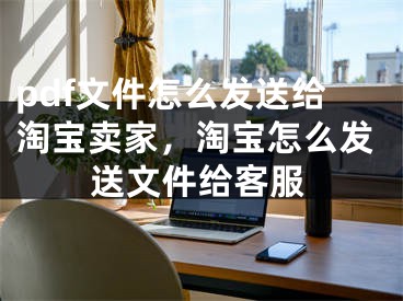 pdf文件怎么发送给淘宝卖家，淘宝怎么发送文件给客服 