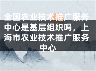 全国农业技术推广服务中心是基层组织吗，上海市农业技术推广服务中心