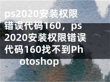 ps2020安装权限错误代码160，ps2020安装权限错误代码160找不到Photoshop