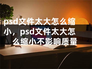 psd文件太大怎么缩小，psd文件太大怎么缩小不影响质量