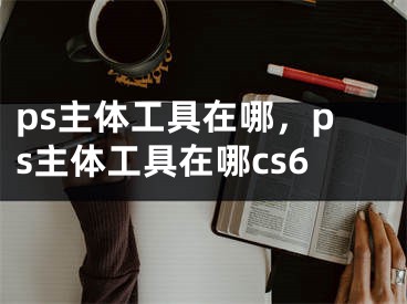 ps主体工具在哪，ps主体工具在哪cs6