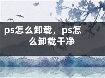 ps怎么卸载，ps怎么卸载干净