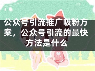 公众号引流推广吸粉方案，公众号引流的最快方法是什么