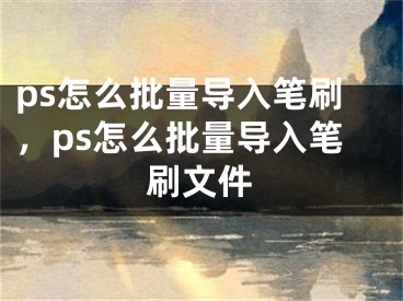 ps怎么批量导入笔刷，ps怎么批量导入笔刷文件