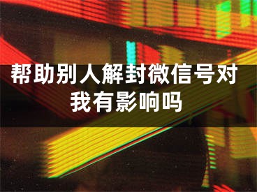 帮助别人解封微信号对我有影响吗
