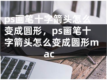 ps画笔十字箭头怎么变成圆形，ps画笔十字箭头怎么变成圆形mac