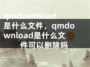 qmdownload是什么文件，qmdownload是什么文件可以删除吗