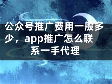 公众号推广费用一般多少，app推广怎么联系一手代理