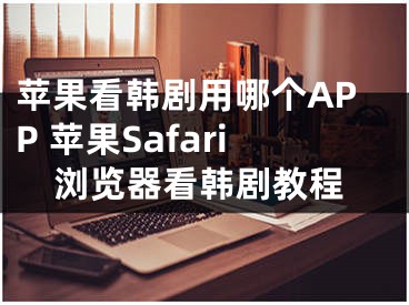 苹果看韩剧用哪个APP 苹果Safari浏览器看韩剧教程