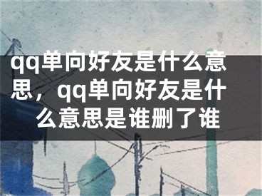 qq单向好友是什么意思，qq单向好友是什么意思是谁删了谁