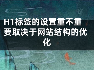 H1标签的设置重不重要取决于网站结构的优化