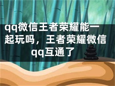 qq微信王者荣耀能一起玩吗，王者荣耀微信qq互通了