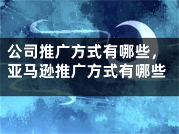 公司推广方式有哪些，亚马逊推广方式有哪些