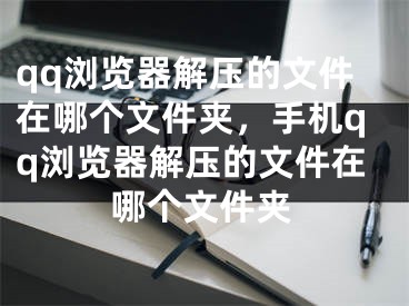 qq浏览器解压的文件在哪个文件夹，手机qq浏览器解压的文件在哪个文件夹