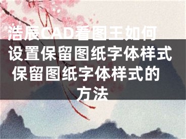 浩辰CAD看图王如何设置保留图纸字体样式 保留图纸字体样式的方法
