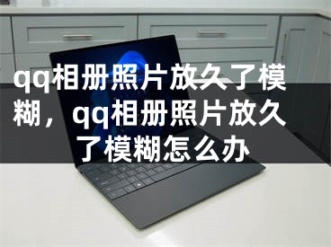 qq相册照片放久了模糊，qq相册照片放久了模糊怎么办