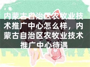 内蒙古自治区农牧业技术推广中心怎么样，内蒙古自治区农牧业技术推广中心待遇