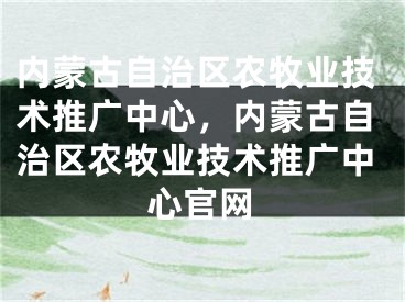 内蒙古自治区农牧业技术推广中心，内蒙古自治区农牧业技术推广中心官网