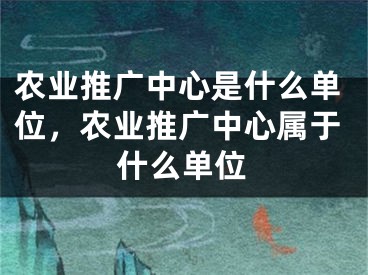 农业推广中心是什么单位，农业推广中心属于什么单位