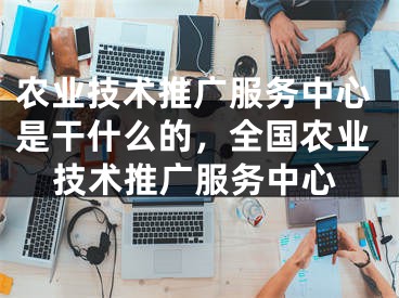 农业技术推广服务中心是干什么的，全国农业技术推广服务中心