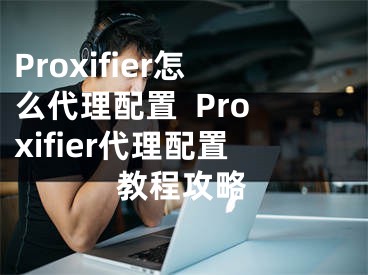 Proxifier怎么代理配置  Proxifier代理配置教程攻略