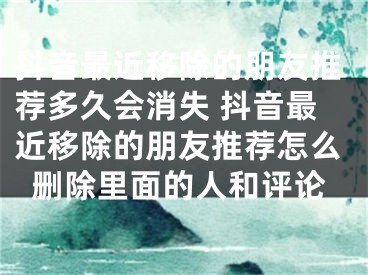 抖音最近移除的朋友推荐多久会消失 抖音最近移除的朋友推荐怎么删除里面的人和评论