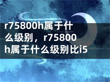 r75800h属于什么级别，r75800h属于什么级别比i5