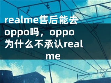 realme售后能去oppo吗，oppo为什么不承认realme