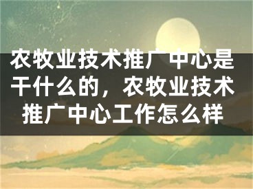 农牧业技术推广中心是干什么的，农牧业技术推广中心工作怎么样