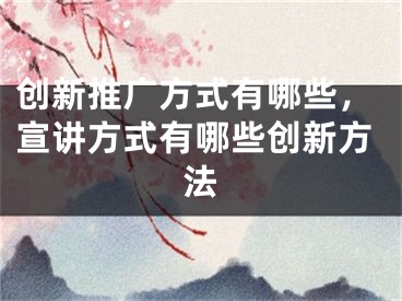 创新推广方式有哪些，宣讲方式有哪些创新方法