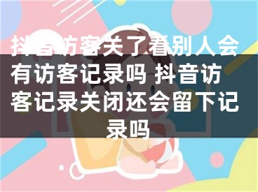 抖音访客关了看别人会有访客记录吗 抖音访客记录关闭还会留下记录吗