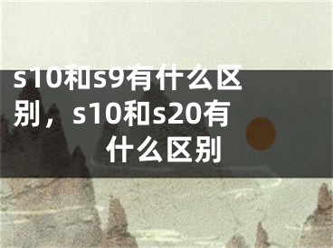 s10和s9有什么区别，s10和s20有什么区别