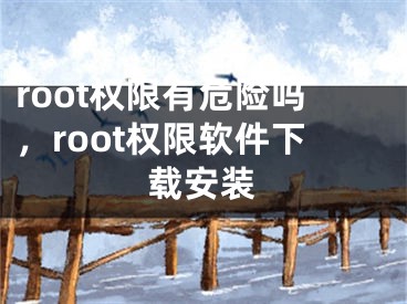 root权限有危险吗，root权限软件下载安装