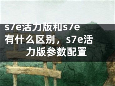 s7e活力版和s7e有什么区别，s7e活力版参数配置