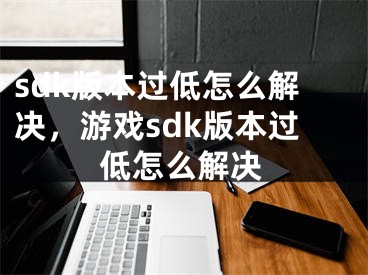 sdk版本过低怎么解决，游戏sdk版本过低怎么解决