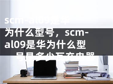 scm-al09是华为什么型号，scm-al09是华为什么型号是多少瓦充电器