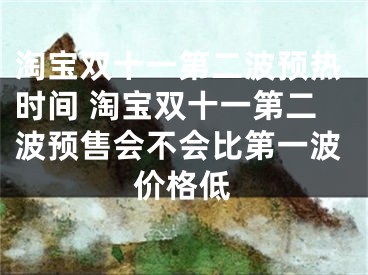 淘宝双十一第二波预热时间 淘宝双十一第二波预售会不会比第一波价格低