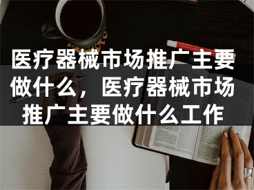 医疗器械市场推广主要做什么，医疗器械市场推广主要做什么工作
