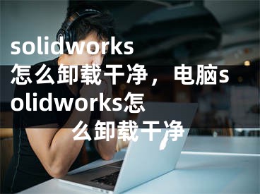 solidworks怎么卸载干净，电脑solidworks怎么卸载干净