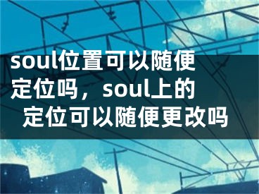 soul位置可以随便定位吗，soul上的定位可以随便更改吗