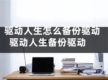 驱动人生怎么备份驱动  驱动人生备份驱动